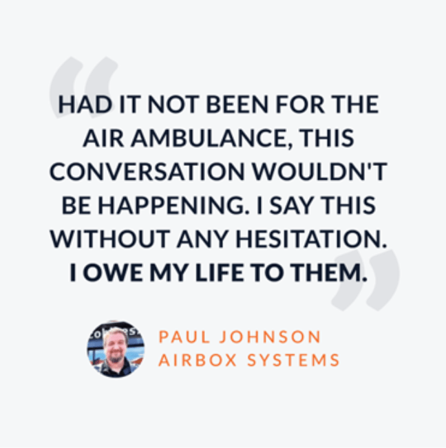 "Had it not been for the Air Ambulance, this conversation wouldn't be happening, I say this without any hesitation. I owe my life to them." - Paul Johnson Airbox Systems